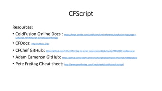 CFScript
Resources:
• ColdFusion Online Docs : https://helpx.adobe.com/coldfusion/cfml-reference/coldfusion-tags/tags-r-
s/cfscript.html#cfscript-Scriptsupportfortags
• CFDocs: http://cfdocs.org/
• CFChef GitHub: https://github.com/cfchef/cfml-tag-to-script-conversions/blob/master/README.md#general
• Adam Cameron GitHub: https://github.com/adamcameron/cfscript/blob/master/cfscript.md#database
• Pete Freitag Cheat sheet: http://www.petefreitag.com/cheatsheets/coldfusion/cfscript/
 