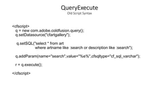QueryExecute
Old Script Syntax
<cfscript>
q = new com.adobe.coldfusion.query();
q.setDatasource("cfartgallery");
q.setSQL("select * from art
where artname like :search or description like :search");
q.addParam(name="search",value="%e%",cfsqltype="cf_sql_varchar");
r = q.execute();
</cfscript>
 