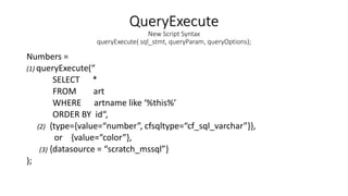 QueryExecute
New Script Syntax
queryExecute( sql_stmt, queryParam, queryOptions);
Numbers =
(1) queryExecute(“
SELECT *
FROM art
WHERE artname like ‘%this%’
ORDER BY id“,
(2) {type={value=“number”, cfsqltype=“cf_sql_varchar”}},
or {value=“color”},
(3) {datasource = “scratch_mssql”}
);
 