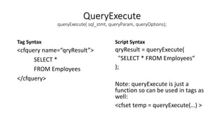 QueryExecute
queryExecute( sql_stmt, queryParam, queryOptions);
Tag Syntax
<cfquery name=“qryResult”>
SELECT *
FROM Employees
</cfquery>
Script Syntax
qryResult = queryExecute(
"SELECT * FROM Employees“
);
Note: queryExecute is just a
function so can be used in tags as
well:
<cfset temp = queryExecute(…) >
 