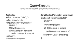 QueryExecute
queryExecute( sql_stmt, queryParam, queryOptions);
Tag Syntax
<cfset country = “USA” />
<cfset empid = 1 />
<cfquery name=“qryResult”>
SELECT *
FROM Employees
WHERE empid = #empID#
AND country = #country#
</cfquery>
** Should use cfqueryparm
Script Syntax (Parameters using Struct)
qryResult = queryExecute(“
SELECT *
FROM Employees
WHERE empid = :empid
AND country = :country",
{country="USA", empid=1}
);
 
