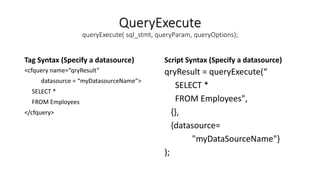 QueryExecute
queryExecute( sql_stmt, queryParam, queryOptions);
Tag Syntax (Specify a datasource)
<cfquery name=“qryResult”
datasource = “myDatasourceName”>
SELECT *
FROM Employees
</cfquery>
Script Syntax (Specify a datasource)
qryResult = queryExecute(“
SELECT *
FROM Employees",
{},
{datasource=
"myDataSourceName"}
);
 
