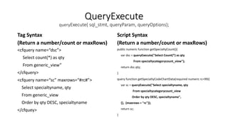 QueryExecute
queryExecute( sql_stmt, queryParam, queryOptions);
Tag Syntax
(Return a number/count or maxRows)
<cfquery name=“dsc”>
Select count(*) as qty
From generic_view”
</cfquery>
<cfquery name=“sc” maxrows=“#rc#”>
Select specialtyname, qty
From generic_view
Order by qty DESC, specialtyname
</cfquey>
Script Syntax
(Return a number/count or maxRows)
public numeric function getSpecialtyCount(){
var dsc = queryExecute("Select Count(*) as qty
From specialtycategorycount_view");
return dsc.qty;
}
query function getSpecialtyCodeChartData(required numeric rc=99){
var sc = queryExecute("Select specialtyname, qty
From specialtycategorycount_view
Order by qty DESC, specialtyname",
{}, {maxrows = "rc"});
return sc;
}
 