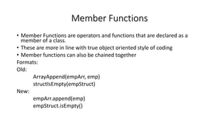 Member Functions
• Member Functions are operators and functions that are declared as a
member of a class.
• These are more in line with true object oriented style of coding
• Member functions can also be chained together
Formats:
Old:
ArrayAppend(empArr, emp)
structIsEmpty(empStruct)
New:
empArr.append(emp)
empStruct.isEmpty()
 