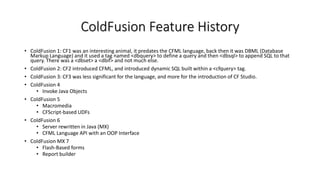 ColdFusion Feature History
• ColdFusion 1: CF1 was an interesting animal, it predates the CFML language, back then it was DBML (Database
Markup Language) and it used a tag named <dbquery> to define a query and then <dbsql> to append SQL to that
query. There was a <dbset> a <dbif> and not much else.
• ColdFusion 2: CF2 introduced CFML, and introduced dynamic SQL built within a <cfquery> tag.
• ColdFusion 3: CF3 was less significant for the language, and more for the introduction of CF Studio.
• ColdFusion 4
• Invoke Java Objects
• ColdFusion 5
• Macromedia
• CFScript-based UDFs
• ColdFusion 6
• Server rewritten in Java (MX)
• CFML Language API with an OOP Interface
• ColdFusion MX 7
• Flash-Based forms
• Report builder
 