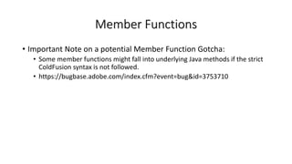Member Functions
• Important Note on a potential Member Function Gotcha:
• Some member functions might fall into underlying Java methods if the strict
ColdFusion syntax is not followed.
• https://bugbase.adobe.com/index.cfm?event=bug&id=3753710
 