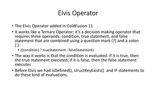 Elvis Operator
• The Elvis Operator added in ColdFusion 11
• It works like a Ternary Operator; it's a decision making operator that
requires three operands: condition, true statement, and false
statement that are combined using a question mark (?) and a colon
(:):
• ((condition) ? trueStatement : falseStatement)
• The way it works is that the condition is evaluated. If it is true, then
the true statement executed; if it is false, then the false statement
executes
• Before Elvis we had isDefined(), structKeyExists() and IF statements to
do these kind of evaluations.
 