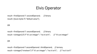 Elvis Operator
result = firstOperand ?: secondOperand; // binary
result= (local.myVar ?: “default value”);
OR
result = firstOperand ?: secondOperand; // binary
result = isInteger(17) ? "it's an integer" : "no it isn't"; // "it's an integer"
OR
result = firstOperand ? secondOperand : thirdOperand; // ternary
result = isInteger("nineteen") ? "it's an integer" : "no it isn't"; // "no it isn't“
 