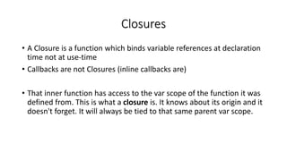 Closures
• A Closure is a function which binds variable references at declaration
time not at use-time
• Callbacks are not Closures (inline callbacks are)
• That inner function has access to the var scope of the function it was
defined from. This is what a closure is. It knows about its origin and it
doesn't forget. It will always be tied to that same parent var scope.
 