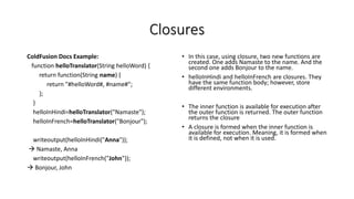 Closures
ColdFusion Docs Example:
function helloTranslator(String helloWord) {
return function(String name) {
return "#helloWord#, #name#";
};
}
helloInHindi=helloTranslator("Namaste");
helloInFrench=helloTranslator("Bonjour");
writeoutput(helloInHindi("Anna"));
 Namaste, Anna
writeoutput(helloInFrench("John"));
 Bonjour, John
• In this case, using closure, two new functions are
created. One adds Namaste to the name. And the
second one adds Bonjour to the name.
• helloInHindi and helloInFrench are closures. They
have the same function body; however, store
different environments.
• The inner function is available for execution after
the outer function is returned. The outer function
returns the closure
• A closure is formed when the inner function is
available for execution. Meaning, it is formed when
it is defined, not when it is used.
 