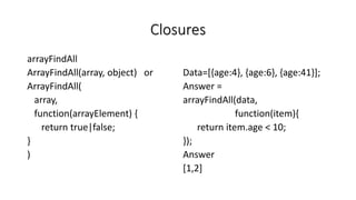 Closures
arrayFindAll
ArrayFindAll(array, object) or
ArrayFindAll(
array,
function(arrayElement) {
return true|false;
}
)
Data=[{age:4}, {age:6}, {age:41}];
Answer =
arrayFindAll(data,
function(item){
return item.age < 10;
});
Answer
[1,2]
 