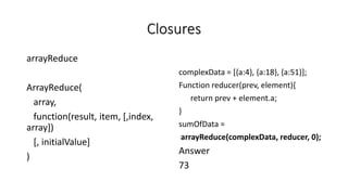 Closures
arrayReduce
ArrayReduce(
array,
function(result, item, [,index,
array])
[, initialValue]
)
complexData = [{a:4}, {a:18}, {a:51}];
Function reducer(prev, element){
return prev + element.a;
}
sumOfData =
arrayReduce(complexData, reducer, 0);
Answer
73
 
