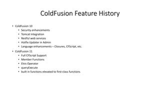 ColdFusion Feature History
• ColdFusion 10
• Security enhancements
• Tomcat Integration
• Restful web services
• Hotfix Updater in Admin
• Language enhancements – Closures, CFScript, etc.
• ColdFusion 11
• Full CFScript Support
• Member Functions
• Elvis Operator
• queryExecute
• built in functions elevated to first-class functions
 