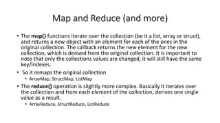 Map and Reduce (and more)
• The map() functions iterate over the collection (be it a list, array or struct),
and returns a new object with an element for each of the ones in the
original collection. The callback returns the new element for the new
collection, which is derived from the original collection. It is important to
note that only the collections values are changed, it will still have the same
key/indexes.
• So it remaps the original collection
• ArrayMap, StructMap, ListMap
• The reduce() operation is slightly more complex. Basically it iterates over
the collection and from each element of the collection, derives one single
value as a result.
• ArrayReduce, StructReduce, ListReduce
 