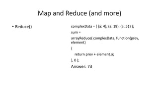 Map and Reduce (and more)
• Reduce() complexData = [ {a: 4}, {a: 18}, {a: 51} ];
sum =
arrayReduce( complexData, function(prev,
element)
{
return prev + element.a;
}, 0 );
Answer: 73
 