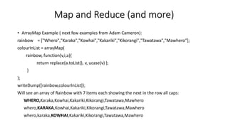 Map and Reduce (and more)
• ArrayMap Example ( next few examples from Adam Cameron):
rainbow = ["Whero","Karaka","Kowhai","Kakariki","Kikorangi","Tawatawa","Mawhero"];
colourInList = arrayMap(
rainbow, function(v,i,a){
return replace(a.toList(), v, ucase(v) );
}
);
writeDump([rainbow,colourInList]);
Will see an array of Rainbow with 7 items each showing the next in the row all caps:
WHERO,Karaka,Kowhai,Kakariki,Kikorangi,Tawatawa,Mawhero
whero,KARAKA,Kowhai,Kakariki,Kikorangi,Tawatawa,Mawhero
whero,karaka,KOWHAI,Kakariki,Kikorangi,Tawatawa,Mawhero
 