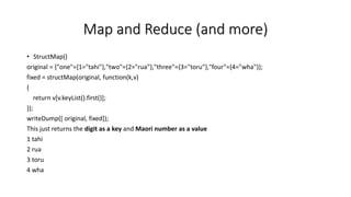 Map and Reduce (and more)
• StructMap()
original = {"one"={1="tahi"},"two"={2="rua"},"three"={3="toru"},"four"={4="wha"}};
fixed = structMap(original, function(k,v)
{
return v[v.keyList().first()];
});
writeDump([ original, fixed]);
This just returns the digit as a key and Maori number as a value
1 tahi
2 rua
3 toru
4 wha
 