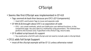 CFScript
• Seems like first CFScript was implemented in CF 4.0
• Tags seemed ok back then because pre CFC’s (CF Components)
• Used UDF’s and Custom Tags to reuse and separate code
• CF MX (6.0) brought about CFC’s so separation of code
• CFCs - you create methods, which are ColdFusion user-defined functions, in the
component page. You pass data to a method by using parameters. The method then
performs the function and, if specified in the cfreturn tag, returns data.
• CF 9 added script based cfc support
• You could write a full CFC with cfscript and not need to include code in cfscript block
• CF11 adds full Script Support
• most of the cfscript example will be CF 11 unless otherwise noted
 