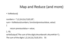 Map and Reduce (and more)
• listReduce()
numbers = "1,2,3,4,5,6,7,8,9,10";
sum = listReduce(numbers, function(previousValue, value)
{
return previousValue + value;
}, 0);
writeOutput("The sum of the digits #numbers# is #sum#<br>");
The sum of the digits 1,2,3,4,5,6,7,8,9,10 is 55
 