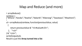Map and Reduce (and more)
• arrayReduce()
rainbow =
["Whero","Karaka","Kowhai","Kakariki","Kikorangi","Tawatawa","Mawhero"]
;
ul = arrayReduce(rainbow, function(previousValue, value)
{
return previousValue & "<li>#value#</li>";
}, "<ul>"
) & "</ul>";
writeOutput(ul);
Result is just the Array turned into a list
 