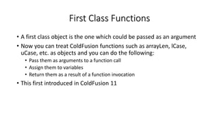 First Class Functions
• A first class object is the one which could be passed as an argument
• Now you can treat ColdFusion functions such as arrayLen, lCase,
uCase, etc. as objects and you can do the following:
• Pass them as arguments to a function call
• Assign them to variables
• Return them as a result of a function invocation
• This first introduced in ColdFusion 11
 