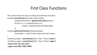 First Class Functions
This is where lcase and ucase are being returned from a function:
Function convertArray(array array, string caseTo){
caseConvertFunction = getConvertFunction(caseTo);
for (var i=1, I <= arrayLen(array); i++){
array[i] = caseConverterFunction{array[i]);
}}
Function getConvertFunction (String caseType){
if (caseType == ‘lower’) return lcase; else return ucase;
}
resultArray_lower = convertArray([‘One’, ‘Two’, ‘Three’], ‘lower’);
resultArray_upper = convertArray([‘One’, ‘Two’, ‘Three’], ‘upper’);
_lower array: one, two, three
_upper array: ONE, TWO, THREE
 