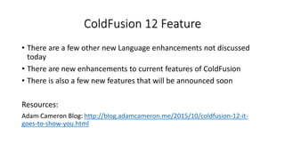 ColdFusion 12 Feature
• There are a few other new Language enhancements not discussed
today
• There are new enhancements to current features of ColdFusion
• There is also a few new features that will be announced soon
Resources:
Adam Cameron Blog: http://blog.adamcameron.me/2015/10/coldfusion-12-it-
goes-to-show-you.html
 