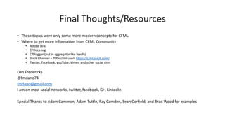 Final Thoughts/Resources
• These topics were only some more modern concepts for CFML.
• Where to get more information from CFML Community
• Adobe Wiki
• CFDocs.org
• Cfblogger (put in aggregator like feedly)
• Slack Channel – 700+ cfml users https://cfml.slack.com/
• Twitter, Facebook, youTube, Vimeo and other social sites
Dan Fredericks
@fmdano74
fmdano@gmail.com
I am on most social networks, twitter, facebook, G+, LinkedIn
Special Thanks to Adam Cameron, Adam Tuttle, Ray Camden, Sean Corfield, and Brad Wood for examples
 
