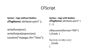 CFScript
Syntax – tags without Bodies:
cfTagName( attribute-pairs* );
writeDump(var);
writeOutput(expression);
Location(“mypage.cfm”,”false”);
Syntax – tags with Bodies:
cfTagName( attribute-pairs* )
{ …};
cfDocument(format=“PDF”)
{ //code }
For (i=1; i<=10; i++) {
//code
}
 