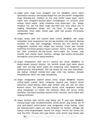 61. Jangan pakai image untuk mengganti text link (hindari!): search engine 
optimization semuanya berhubungan dengan text, dan jika memilih menggunakan 
image dibanding text, meskipun alt text yang dimiliki sangat bagus, search 
engine akan mengalami kesulitan dalam merangkingnya. Ini terutama untuk 
navigasi. Search engine spider melakukan crawl keseluruhan site dengan 
mengikuti link, dan link dalam image akan lebih sulit untuk diikuti atau di 
rangking dibandingkan dengan text link. Selain itu image juga akan 
melambatkan visitor dalam meload page. Lebih baik gunakan CSS daripada 
menggunakan image. 
62. Jangan sampai salah tulis keyword dalam content (hindari!): akan sangat 
merepotkan untuk mengoptimasi site jika ada kesalahan tulis keyword. Memang 
kesalahan ini tidak akan mengganggu, terutama jika kita memang akan 
menggunakan kesalahan kata sebagai kata kuncinya. Cuman akan merusak 
kredibilitas kita dimata pembaca maupun customer. Karena orang akan melihat 
kita tidak profesional, dan lagi banyak search engine dan browser yang 
memiliki spell checker dalam mesinnya, sehingga akan semakin memunculkan 
kemungkinan untuk terlihat adanya kesalahan. 
63. Jangan mengoptimasi lebih dari 2-3 keyword dan phrase (hindari!): ini 
disebut dengan keyword dillution. Jika memiliki banyak topik dalam sebuah 
page, akan sulit bagi search engine dan pengunjung untuk mengetahui apa 
sebenarnya yang sedang dibahas. Jika ada banyak hal yang akan disampaikan, 
ada baiknya membuat multiple short page untuk tiap topiknya, daripada 
menjejalkannya dalam satu page yang panjang. 
64. Jangan menggunakan keyword phrase terlalu banyak (hindari!): keyword 
stuffing adalah praktek dalam mengulang keyword atau keyword phrase 
berkali-kali sampai akhirnya dalam page tersebut tidak ada teks lain selain 
keyword phrase. Cek dengan keyword density untuk mengetahui seberapa 
sering pengulangan itu terjadi, bila idikasinya diatas 10% artinya terlalu 
berlebihan. Jika dalam penyisipan keyword terlalu mencolok, search engine akan 
langsung memfinalti. 
65. Jangan berharap pada link-link yang datang dari IP yang sama (hindari!): 
memang Google tidak mendeskriminasikan domain-domain yang berasal dari IP 
yang sama (seperti domain-domain yang menggunakan virtual hosting), tetapi 
ada beberapa search engine lain yang melakukan hal tersebut. Sehingga ada 
baiknya untuk mengembangkan inbound link dengan link-link dari domain lain 
yang kita miliki. Hal yang sama juga berlaku untuk domain yang berada pada 
10 | S E O F A S T R A C K - 9 7 L a n g k a h S u k s e s T O P 1 0 d i S e a r c h 
E n g i n e 
 