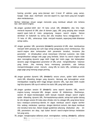 hosting provider yang sama (berasal dari C-level IP address yang sama). 
Google tidak akan menfinalti site-site seperti ini, tapi mesin yang lain mungkin 
akan melakukannya. 
Berikut beberapa situasi sangat mencolok yang membuat sebuah site terkena 
ban oleh search engine. 
66. Jangan gunakan lebih dari 10 kata untuk URL (hindari!): jika kita ingin 
menaruh keyword di URL (dan di domain juga), URL yang panjang akan tampak 
seperti spam baik di mata pengunjung maupun search engine. Namun 
demikian ini bukanlah isu serius, dan jika terpaksa harus menggunakan 11 – 
15 kata di URL, seharusnya tidak menjadi masalah, sepanjang tidak dilakukan 
setiap waktu. 
67. Jangan gunakan URL parameter (hindari!): parameter di URL akan membuatnya 
menjadi lebih panjang dan sulit bagi setiap pengunjung untuk membacanya. Dan 
search engine akan terkacaukan oleh parameter tersebut, terutama jika 
parameter ini dimaksudkan untuk menyimpan informasi customer, dan tidak 
mengindikasikan sebagai web page yang berbeda. Selain itu search engine tidak 
akan merangking dynamic page lebih tinggi dari statis page, dan kebanyakan 
dynamic page menggunakan parameter di URL untuk mengindikasikan halaman 
yang benar. Jika memang harus memasang parameter, ada baiknya 
mempertimbangkan untuk menulis ulang URL ke static URL, setidaknya untuk 
page-page yang memang sangat penting. 
68. Jangan gunakan dynamic URL (hindari!): secara umum, spider lebih memilih 
static URL dibanding dengan yang dynamic. Memang ada kemungkinan untuk 
mendapatkan rangking lebih tinggi dengan dynamic URL, tapi akan lebih mudah 
lagi bila dynamic URl-nya di redirect ke static URL yang lebih pendek. 
69. Jangan gunakan session ID (hindari!): sama seperti dynamic URL, search 
engines kurang menyukai URL dengan session ID didalamnya. Realitasnya, 
session ID dapat mendatangkan lebih banyak masalah dengan search engine 
spider dibanding dynamic URL. Permasalahannya adalah, setiap kali spider datang 
ke site dengan session ID maka akan diindex site itu sebagai URL yang benar-benar 
baru- meskipun contentnya identik. Ini dapat membuat search engine berfikir 
kita sedang melakukan spamnya dengan identical content, dan dapat membuat 
site tersebut kena ban. Dalam Google guidelines sekarang disebutkan jika id= 
URL parameters are okay, tapi bukan berarti search engine lainnya melakukan 
hal yang sama. 
70. Jangan mengharapkan AdSense untuk meningkatkan ranking (hindari!): adSense 
11 | S E O F A S T R A C K - 9 7 L a n g k a h S u k s e s T O P 1 0 d i S e a r c h 
E n g i n e 
 