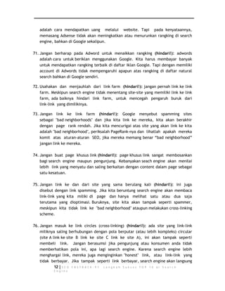 adalah cara mendapatkan uang melalui website. Tapi pada kenyataannya, 
memasang Adsense tidak akan meningkatkan atau menurunkan rangking di search 
engine, bahkan di Google sekalipun. 
71. Jangan berharap pada Adword untuk menaikkan rangking (hindari!): adwords 
adalah cara untuk beriklan menggunakan Google. Kita harus membayar banyak 
untuk mendapatkan rangking terbaik di daftar iklan Google. Tapi dengan memiliki 
account di Adwords tidak mempengaruhi apapun atas rangking di daftar natural 
search bahkan di Google sendiri. 
72. Usahakan dan menjauhlah dari link farm (hindari!): jangan pernah link ke link 
farm. Meskipun search engine tidak menentang site-site yang memiliki link ke link 
farm, ada baiknya hindari link farm, untuk mencegah pengaruh buruk dari 
link-link yang dimilikinya. 
73. Jangan link ke link farm (hindari!): Google menyebut spamming sites 
sebagai "bad neighborhoods" dan jika kita link ke mereka, kita akan berakhir 
dengan page rank rendah. Jika kita mencurigai atas site yang akan link ke kita 
adalah "bad neighborhood", periksalah PageRank-nya dan lihatlah apakah mereka 
komit atas aturan-aturan SEO, jika mereka memang benar “bad neighborhood” 
jangan link ke mereka. 
74. Jangan buat page khusus link (hindari!): page khusus link sangat membosankan 
bagi search engine maupun pengunjung. Kebanyakan seach engine akan menilai 
lebih link yang menyatu dan saling berkaitan dengan content dalam page sebagai 
satu kesatuan. 
75. Jangan link ke dan dari site yang sama berulang kali (hindari!): ini juga 
disebut dengan link spamming. Jika kita beruntung search engine akan membaca 
link-link yang kita miliki di page dan hanya melihat satu atau dua saja 
terutama yang dioptimasi. Buruknya, site kita akan tampak seperti spammer, 
meskipun kita tidak link ke "bad neighborhood" ataupun melakukan cross-linking 
scheme. 
76. Jangan masuk ke link circles (cross-linking) (hindari!): ada site yang link-link 
miliknya saling berhubungan dengan pola berputar (atau lebih kompleks) circular 
(site A link ke site B link ke site C link ke site A), ini akan tampak seperti 
membeli link. Jangan berasumsi jika pengunjung atau konsumen anda tidak 
memberhatikan pola ini, apa lagi search engine. Karena search engine lebih 
menghargai link, mereka juga menginginkan "honest" link, atau link-link yang 
tidak berbayar. Jika tampak seperti link berbayar, search engine akan langsung 
12 | S E O F A S T R A C K - 9 7 L a n g k a h S u k s e s T O P 1 0 d i S e a r c h 
E n g i n e 
 