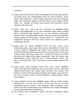 memfinalti. 
77. Jangan sampai ada broken links dalam site (hindari!): broken link dapat membuat 
site tampak buruk, dan mengindikasikan kalau site tidak terpelihara. Search 
engine hanya memberikan layanan kepada konsumenya hasil yang berkualitas 
tinggi, jadi mereka akan langsung memfinalti site-site yang banayak memiliki 
broken link. Gunakan link checker secara periodic untuk memastikan link-link 
yang anda miliki masih valid. 
78. Jangan pakai meta refresh tag untuk me-redirect user (hindari!): banyak 
spammer yang menggunakan hal ini untuk mengelabui search engine, sehingga 
berfikir jika sebuah page mengenai satu hal, dan kemudian merefreshnya 
menjadi sesuatu yang benar-benar berbeda. Meta refresh juga tidak memberikan 
informasi apapun ke search engine mengapa redirect ini terjadi.Lebih baik 
menggunakan permanen HTTP 301 redirect ketika harus melakukan redirect 
pengunjung ke URL baru. 
79. Jangan pakai 302 redirects (hindari!): HTTP 302 server redirect hanya 
diperuntukkan ketika sebuah page untuk sementara dipindahkan ke lokasi lain 
di server. Spammer menggunakan 302 redirect karena memberi mereka lebih 
banyak URL pada page tujuan yang sama selain itu ada banyak jalan untuk masuk 
ke page tersebut. Satu-satunya alasan harus memakai 302 redirect jika memiliki 
URL yang buruk dengan terlalu banyak parameternya. Maka 302 redirect akan 
memberitahukan search engine jika site ini bukan permanent redirect, tapi 
lebih ke alternative URL. Untuk jenis edirect yang lain sebaiknya gunakan 301 
redirect. 
80. Jangan terlalu sering melakukan koreksi kecil dalam content (hindari!): 
hanya karena ingin search engine tahu jika site kita selalu di up date, maka sering 
dilakukan koreksi-koreksi kecil seperti koreksi penulisan, atau merubah 10-20 
karakter. Ini akan terlihat kita sedang mengelabui search engine, agar tampak site 
kita selalu ter-update. Tetapi ini terlalu berlebihan, sebaiknya lakukan update 
secara subtantif. 
81. Jangan tampilkan content palsu (hindari!): jangan tampilkan content berbeda 
berdasarkan IP, tipe atau versi browser, OS atau apa saja. Hal ini cukup 
menyebalkan bagi para desainer untuk melakukan banyak penyesuaian script. 
Selain itu juga akan terlihat sebagai usaha mengelabui search engine menampilkan 
sesuatu yang berbeda-beda bagi pengunjung. 
82. Jika memang harus menampilkan content alternative berdasarkan batasan 
13 | S E O F A S T R A C K - 9 7 L a n g k a h S u k s e s T O P 1 0 d i S e a r c h 
E n g i n e 
 