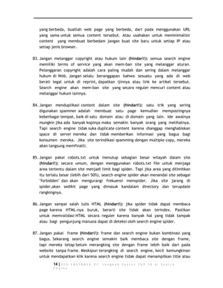 yang berbeda, buatlah web page yang berbeda, dari pada menggunakan URL 
yang sama untuk semua content tersebut. Atau usahakan untuk meminimalisir 
content yang membuat berbedam jangan buat site baru untuk setiap IP atau 
setiap jenis browser. 
83. Jangan melanggar copyright atau hukum lain (hindari!): semua search engine 
memiliki terms of service yang akan mem-ban site yang melanggar aturan. 
Pelanggaran copyright adalah cara paling mudah dan sering dalam melanggar 
hukum di Web. Jangan selalu beranggapan bahwa sesuatu yang ada di web 
berati legal untuk di reprint, dapatkan ijinnya atau link ke artikel tersebut. 
Search engine akan mem-ban site yang secara reguler mencuri content atau 
melanggar hukum lainnya. 
84. Jangan menduplikasi content dalam site (hindari!): satu trik yang sering 
digunakan spammer adalah membuat satu page kemudian mempostingnya 
keberbagai tempat, baik di satu domain atau di domain yang lain. Ide awalnya 
mungkin jika ada banyak kopinya maka semakin banyak orang yang melihatnya. 
Tapi search engine tidak suka duplicate content karena dianggap menghabiskan 
space di server mereka dan tidak memberikan informasi yang bagus bagi 
konsumen mereka. Jika site terindikasi spamming dengan multiple copy, mereka 
akan langsung memfinalti. 
85. Jangan pakai robots.txt untuk menutup sebagian besar wilayah dalam site 
(hindari!): secara umum, dengan menggunakan robots.txt file untuk menjaga 
area tertentu dalam site menjadi limit bagi spider. Tapi jika area yang dilimitkan 
itu terlalu besar (lebih dari 50%), search engine spider akan menandai site sebagai 
"forbidden" dan akan mengurangi frekuensi menspider. Jika site jarang di 
spider,akan sedikit page yang dimasuk kandalam directory dan terupdate 
rangkingnya. 
86. Jangan sampai salah tulis HTML (hindari!): jika spider tidak dapat membaca 
page karena HTML-nya buruk, berarti site tidak akan terindex. Pastikan 
untuk memvalidasi HTML secara reguler karena banyak hal yang tidak tampak 
atau bagi pengunjung manusia dapat di deteksi oleh search engine spider. 
87. Jangan pakai frame (hindari!): frame dan search engine bukan kombinasi yang 
bagus. Sekarang search engine semakin baik membaca site dengan frame, 
tapi mereka tetap belum merangking site dengan frame lebih baik dari pada 
website tanpa frame. Meskipun terangking di search engine, kecil kemungkinan 
untuk mendapatkan klik karena search engine tidak dapat menampilkan title atau 
14 | S E O F A S T R A C K - 9 7 L a n g k a h S u k s e s T O P 1 0 d i S e a r c h 
E n g i n e 
 