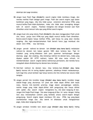 deskripsi dari page tersebut. 
88. Jangan buat Flash Page (hindari!): search engine tidak membaca image, dan 
mereka melihat Flash sebagai giant image. Flash dan search engine juga bukan 
kombinasi yang bagus. Jika kita tidak punya extensive alternative HTML yang 
muncul ketika Flash tidak dijalankan, maka site tidak akan terangking dengan 
baik di search engine. Pastikan mengetes site dengan browser saat flash 
dimatikan untuk mencari tahu apa yang dilihat search engine. 
89. Jangan buat site yang melulu Flash (hindari!): jika akan menggunakan Flash untuk 
site, harus punya versi HTML-nya yang dapat muncul ketika Flash dimatikan. 
Karena search engine hanya melihat HTML, jadi hanya itu yang akan mereka 
rangking. Jika ingin mempertahankan flash berarti harus juga membuat site 
dalam versi HTML – dua kali kerja. 
90. Jangan pernah redirect ke domain lain (hindari atau kena ban!): melakukan 
redirect ke domain lain bukan garansi 100% akan terkena ban. Tapi ini 
tindakan yang sering dilakukan oleh para spammer berhubungan dengan 
doorway page dan cloaking. Jika mensetup redirect ke domain baru, maka yang 
dipakai adalah 301 HTTP redirect, bukan 302 atau meta refresh. Ini 
memberitahukan search engine bahwa redirectnya permanent, dan mereka harus 
mengubah dalam direktorinya ke domain baru tersebut. 
91. Hati-hati redirect ke domain baru – bisa terkena ban (hindari atau kena 
ban!): karena trik ini sering dipakai spammer, sebaiknya hindari melakukannya. 
Sulit bagi kita untuk kembali lagi hanya karena site kita terkena ban secara tidak 
sengaja. 
92. Jangan pernah link invisible image (hindari atau kena ban!): invisible image 
adalah image yang ukurannya 1x1 pixel dan tidak dapat dilihat oleh kasat 
mata. Karena link memiliki prioritas tinggi dalam perangkingan website, 
melink image yang tidak dapat dilihat oleh pengunjung dan hanya dilihat 
oleh spider. Jika search engine mengetahui itu, site akan langsung di ban. 
Jangan link Single Pixel Image – Site akan langsung di Ban. Ini sama dengan hiding 
text atau menampilkan content yang berbeda antara search engine dengan 
pengunjung. Search engine dapat membaca CSS atau HTML tag yang dapat 
membesarkan image size. Jika teknik ini dilakukan untuk mengoptimasi 
page, maka akan langsung di ban. 
93. Jangan sertakan invisible text dalam page (hindari atau kena ban!): hiding 
15 | S E O F A S T R A C K - 9 7 L a n g k a h S u k s e s T O P 1 0 d i S e a r c h 
E n g i n e 
 