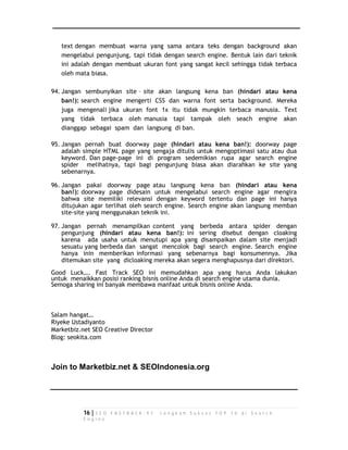 text dengan membuat warna yang sama antara teks dengan background akan 
mengelabui pengunjung, tapi tidak dengan search engine. Bentuk lain dari teknik 
ini adalah dengan membuat ukuran font yang sangat kecil sehingga tidak terbaca 
oleh mata biasa. 
94. Jangan sembunyikan site – site akan langsung kena ban (hindari atau kena 
ban!): search engine mengerti CSS dan warna font serta background. Mereka 
juga mengenali jika ukuran font 1x itu tidak mungkin terbaca manusia. Text 
yang tidak terbaca oleh manusia tapi tampak oleh seach engine akan 
dianggap sebagai spam dan langsung di ban. 
95. Jangan pernah buat doorway page (hindari atau kena ban!): doorway page 
adalah simple HTML page yang sengaja ditulis untuk mengoptimasi satu atau dua 
keyword. Dan page-page ini di program sedemikian rupa agar search engine 
spider melihatnya, tapi bagi pengunjung biasa akan diarahkan ke site yang 
sebenarnya. 
96. Jangan pakai doorway page atau langsung kena ban (hindari atau kena 
ban!): doorway page didesain untuk mengelabui search engine agar mengira 
bahwa site memiliki relevansi dengan keyword tertentu dan page ini hanya 
ditujukan agar terlihat oleh search engine. Search engine akan langsung memban 
site-site yang menggunakan teknik ini. 
97. Jangan pernah menampilkan content yang berbeda antara spider dengan 
pengunjung (hindari atau kena ban!): ini sering disebut dengan cloaking 
karena ada usaha untuk menutupi apa yang disampaikan dalam site menjadi 
sesuatu yang berbeda dan sangat mencolok bagi search engine. Search engine 
hanya inin memberikan informasi yang sebenarnya bagi konsumennya. Jika 
ditemukan site yang dicloaking mereka akan segera menghapusnya dari direktori. 
Good Luck…. Fast Track SEO ini memudahkan apa yang harus Anda lakukan 
untuk menaikkan posisi ranking bisnis online Anda di search engine utama dunia. 
Semoga sharing ini banyak membawa manfaat untuk bisnis online Anda. 
Salam hangat… 
Riyeke Ustadiyanto 
Marketbiz.net SEO Creative Director 
Blog: seokita.com 
Join to Marketbiz.net & SEOIndonesia.org 
16 | S E O F A S T R A C K - 9 7 L a n g k a h S u k s e s T O P 1 0 d i S e a r c h 
E n g i n e 
