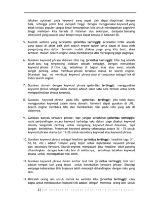 lakukan optimasi pada keyword yang tepat dan dapat dioptimasi dengan 
baik, sehingga posisi bisa menjadi tinggi. Dengan menggunakan keyword yang 
tidak terlalu populer sangat besar kemungkinan kita untuk mendapatkan pageview 
tinggi meskipun kita berada di halaman dua sekalipun, daripada bersaing 
dikeyword yang populer akan tetapi hanya dapat berada di halaman 50. 
5. Buatlah website yang accessible (prioritas tertinggi): accessible HTML adalah 
yang dapat di akses baik oleh search engine spider serta dapat di baca oleh 
pengunjung atau visitor. Semakin mudah diakses page yang kita buat, akan 
semakin mudah search engine untuk membacanya dan merangking page-pagenya. 
6. Gunakan keyword phrase didalam title tag (prioritas tertinggi): title tag adalah 
salah satu tag terpenting didalam sebuah webpage. Dengan menuliskan 
keyword phrase di title tag, sebaiknya di bagian atas atau awal, adalah 
sangat penting untuk membuat phrase tersebut masuk ke search engine. 
Ditambah lagi, ini membuat keyword phrase akan di tempatkan sebagai link di 
index search engine. 
7. Gunakan domain dengan keyword phrase (prioritas tertinggi): menggunakan 
keyword phrase sebagai nama domain adalah salah satu cara terbaik untuk lebih 
mengoptimalkan phrase tersebut. 
8. Gunakan keyword phrase pada URL (prioritas tertinggi): jika tidak dapat 
menggunakan keyword dalam nama domain, keyword dapat gunakan di URL. 
Search engine membaca URL dan memberikan nilai pada teks yang ada di 
dalamnya. 
9. Gunakan banyak keyword phrase, tapi jangan berlebihan (prioritas tertinggi): 
rasio perbandingan antara keyword terhadap teks dalam page disebut keyword 
density. Sangatlah penting untuk mengulang keyword dalam dokumen, tapi 
jangan berlebihan. Prosentasi keyword density seharusnya antara 3% - 7% untuk 
keyword phrase utama dan 1%-2% untuk secondary keyword atau keyword phrase. 
10. Gunakan keyword phrase sebagai headline (prioritas tertinggi): headline tags (h1, 
h2, h3, etc.) adalah tempat yang tepat untuk meletakkan keyword phrase 
dan secondary keyword. Search engines menyadari jika headline lebih penting 
dibandingkan dengan teks-teks lain di sekitarnya, sebaiknya letakkan keyword 
disana untuk mendapatkan nilai lebih. 
11. Gunakan keyword phrase dalam anchor text link (prioritas tertinggi): link text 
adalah tempat lain yang tepat untuk meletakkan keyword phrase. Disetiap 
webpage keberadaan link biasanya lebih menonjol dibandingkan dengan teks yang 
lain. 
12. Mintalah orang lain untuk melink ke website kita (prioritas tertinggi): cara 
bagus untuk mendapatkan inbound link adalah dengan meminta orang lain untuk 
2 | S E O F A S T R A C K - 9 7 L a n g k a h S u k s e s T O P 1 0 d i S e a r c h E n g i n e 
 
