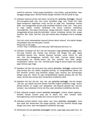 melink ke web kita. Tetapi jangan berlebihan, cross-linking yang berlebihan akan 
dianggap sebagai spam. Berhati-hatilah dengan membeli link dari pihak ke tiga. 
13. Usahakan keyword phrase ada dalam incoming link (prioritas tertinggi): inbound 
link merupakan salah satu cara untuk menaikkan page rank. Tetapi kita tidak 
dapat mengontrol bagaimana orang me-link ke page kita. Seandainya mereka 
tidak mau menggunakan phrase yang mendekati keyword prase kita. Yang perlu 
di ingat adalah, mereka melakukan link secara sukarela, seandainya 
memungkinkan kita dapat memintanya dengan baik-baik kepada mereka untuk 
menggunakan phrase yang kita kehendaki, karena terkadang mereka bisa sangat 
sensitive. Bila tidak hati-hati, bisa jadi mereka akan menghapus link ke webpage 
kita. 
Cara lain untuk menempatkan keyword phrase dalam inbound link adalah dengan 
menyediakan teks link siap pakai. Contoh: 
Please link to this page: 
<a href="http://marketbiz.net/index.php">SEO Indonesia Services</a> 
14. Usahakan mendapat link dari site-site bereputasi tinggi (prioritas tertinggi): site-site 
yang terkenal jika mereka mau bertukar link dengan kita akan dapat 
menaikkan reputasi kita. Mereka biasanya bersedia untuk melink ke web 
kita, bila kita dianggapnya memiliki nilai lebih. Caranya adalah dengan 
menyampaikan ke mereka bahwa site kita memiliki nilai lebih dengan 
menyebutkan bahwa site kita memiliki posisi tinggi di search engine dan Google 
page ranknya juga tinggi. 
15. Dapatkan link dari site yang sama atau sejenis (prioritas tertinggi): outbound link 
yang berasal dari site sejenis sangatlah penting. Ini mengindikasikan bahwa site 
kita memiliki content yang berkaitan dengan topic tertentu dan berhubungan 
dengan yang lain. Selain itu juga mengindikasikan kepada pesaing jika site kita 
cukup bernilai dan mereka akan memberikan kredibilitas lebih. 
16. Dapatkan link dari site-site .edu, dan .gov (prioritas tertinggi): site-site dengan 
.edu dan .gov adalah top-level domain memiliki tingkat kredibilitas tinggi karena 
domain-domain ini sangat sulit didapatkan. Jika desainer-desainer dari site-site 
tersebut mau melakukan link ke site kita, akan menaikkan kredibilitas site kita. 
17. Buat sebanyak mungkin content (prioritas menengah): content adalah segalanya. 
Semakin banyak content yang ada di dalam site, akan semakin besar 
kemungkinannya untuk terindeks dan muncul di search engine. 
18. Usahakan content website tetap dalam satu tema (prioritas menengah): tema 
atau topik dari keseluruhan site sangat penting. Jika kita memiliki banyak page 
dengan satu tema, akan meningkatkan kredibilitas tiap page. 
19. Peliharalah site kita (prioritas menengah): karena page-page yang sudah lama (di 
3 | S E O F A S T R A C K - 9 7 L a n g k a h S u k s e s T O P 1 0 d i S e a r c h E n g i n e 
 