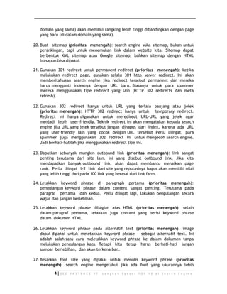 domain yang sama) akan memiliki rangking lebih tinggi dibandingkan dengan page 
yang baru (di dalam domain yang sama). 
20. Buat sitemap (prioritas menengah): search engine suka sitemap, bukan untuk 
perankingan, tapi untuk menemukan link dalam website kita. Sitemap dapat 
berbentuk XML sitemap atau Google sitemap, bahkan sitemap dengan HTML 
biasapun bisa dipakai. 
21. Gunakan 301 redirect untuk permanent redirect (prioritas menengah): ketika 
melakukan redirect page, gunakan selalu 301 http server redirect. Ini akan 
memberitahukan search engine jika redirect tersebut permanent dan mereka 
harus mengganti indexnya dengan URL baru. Biasanya untuk para spammer 
mereka menggunakan tipe redirect yang lain (HTTP 302 redirects dan meta 
refresh). 
22. Gunakan 302 redirect hanya untuk URL yang terlalu panjang atau jelek 
(prioritas menengah): HTTP 302 redirect hanya untuk temporary redirect. 
Redirect ini hanya digunakan untuk meredirect URL-URL yang jelek agar 
menjadi lebih user-friendly. Teknik redirect ini akan mengatakan kepada search 
engine jika URL yang jelek tersebut jangan dihapus dari index, karena ada URL 
yang user-friendly lain yang cocok dengan URL tersebut Perlu diingat, para 
spammer juga menggunakan 302 redirect ini untuk mengecoh search engine. 
Jadi berhati-hatilah jika menggunakan redirect tipe ini. 
23. Dapatkan sebanyak mungkin outbound link (prioritas menengah): link sangat 
penting terutama dari site lain. Ini yang disebut outbound link. Jika kita 
mendapatkan banyak outbound link, akan dapat membantu menaikan page 
rank. Perlu diingat 1-2 link dari site yang reputasinya bagus akan memiliki nilai 
yang lebih tinggi dari pada 100 link yang berasal dari link farm. 
24. Letakkan keyword phrase di paragraph pertama (prioritas menengah): 
pengulangan keyword phrase dalam content sangat penting. Terutama pada 
paragraf pertama dan kedua. Perlu diingat lagi, lakukan pengulangan secara 
wajar dan jangan berlebihan. 
25. Letakkan keyword phrase dibagian atas HTML (prioritas menengah): selain 
dalam paragraf pertama, letakkan juga content yang berisi keyword phrase 
dalam dokumen HTML. 
26. Letakkan keyword phrase pada alternatif text (prioritas menengah): image 
dapat dipakai untuk meletakkan keyword phrase – sebagai alternatif text. Ini 
adalah salah satu cara meletakkan keyword phrase ke dalam dokumen tanpa 
melakukan pengulangan kata. Tetapi kita tetap harus berhati-hati jangan 
sampai berlebihan, dan akan terkena ban. 
27. Besarkan font size yang dipakai untuk menulis keyword phrase (prioritas 
menengah): search engine mengetahui jika ada font yang ukurannya lebih 
4 | S E O F A S T R A C K - 9 7 L a n g k a h S u k s e s T O P 1 0 d i S e a r c h E n g i n e 
 