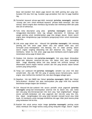 besar dari standart font dalam page berarti dia lebih penting dari yang lain. 
Gunakan CSS atau font tag. Gunakan juga perubahan font size ini paga headline 
tag. 
28. Formatlah keyword phrase agar lebih menonjol (prioritas menengah): pakailah 
<strong> dan <em> untuk membuat keyword phrases lebih menonjol dari teks 
lainnya. Search engine akan membaca tag tersebut dan melihatnya lebih dari pada 
teks lain di sekitarnya. 
29. Tulis meta description yang jelas (prioritas menengah): search engine 
menggunakan description meta tag sebagai description di indexnya. Jadi 
sangat penting untuk mendiskripsikan page kita dengan akurat. Selain search 
engine akan mengindexnya juga membantu pengunjung/visitor untuk menemukan 
page kita. 
30. Link antar page dalam site - inbound link (prioritas menengah): link memang 
penting, dan link antar page dalam satu site adalah salah satu cara 
termudah untuk mendapatkan link. Memang link ini tidak penting dalam 
search engine rangking disbanding link dari eksternal site, tetapi cukup 
membantu. Selain itu link antar page juga akan membantu search engine spider 
menemukan semua page di dalam site. 
31. Sisipkan link diantara teks (prioritas menengah): link yang dapat dimasukkan 
dalam teks dokumen (external link atau link dalam site) akan merangking 
lebih tinggi dibanding daftar link atau bentuk link artificial lainnya. Ini 
dikarenakan search engine menilai content dan link yang bersatu dalam kontek 
content yang saling terkait. 
32. Tetap cari outbound link (prioritas menengah): semakin tua umur link akan 
semakin baik. Jika ada 100 link yang di pasang secara bersama-sama, search 
engine akan melihat kita membeli link, dan akan dianggap sebagai spam. 
33. Dapatkan link dari DMOZ dan Yahoo! (prioritas menengah): DMOZ dan Yahoo! 
Serta direktori – direktori lain akan menunjukkan jika page milik kita memiliki 
keterkaitan dengan bagian dari direktori. 
34. Cek inbound link dan outbond link secara periodik untuk pagerank (prioritas 
menengah): setiap kali menempatkan external link ke dalam site, ada resiko 
dari site yang kita link berasal dari link farm atau "bad neighborhood". Dengan 
secara periodik melakukan cek atas pagerank dari site-site yang kita link, 
kita dapat menghilangkan link yang telah berubah menjadi buruk atau tidak 
layak. Ini membantu untuk menjaga kredibilitas site agar tidak jatuh karena pihak 
yang melakukan link ke kita. 
35. Buatlah link untuk semua major image (prioritas menengah): penting untuk 
selalu membuat link image karena orang sering meng-klik image. Search engine 
5 | S E O F A S T R A C K - 9 7 L a n g k a h S u k s e s T O P 1 0 d i S e a r c h E n g i n e 
 