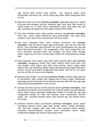juga menilai lebih content yang memiliki link. Kuncinya adalah selalu 
menyertakan alternative link. Semua image yang dapat dilihat pengunjung harus 
ter-link. 
36. Page harus selalu up-to-date (prioritas menengah): page-page yang secara reguler 
di up date akan mendapat prioritas dibanding page lama yang tidak pernah di 
update. Dalam hal ini tidak hanya membenarkan ejaan yang sudah ada tapi 
juga melakukan perubahan kecil dan reguler biasanya lebih efektif. 
37. Jika harus memakai frame, selalu gunakan noframes tag (prioritas menengah): 
frame dan search engine sebenarnya saling bertentangan. Tapi kalau harus 
memakai frame, berarti harus menyertakan nonframe version. 
38. Jika harus memasang Flash, selalu sertakan alternative text (prioritas 
menengah): flash dan search engine juga bertentangan, tapi jika harus ada flash 
berarti harus disertakan juga alternatif text yang mendiskripsikan apa yang ada 
dalam flash element tersebut. Jika menggunakan flash untuk keseluruhan site, 
harus disertakan alternatif version dari complete site dalam HTML sehingga 
search engine dan non-Flash browser dapat melihat dan menampilkannya dengan 
baik. 
39. Flash digunakan untuk bagian yang tidak terlalu penting dalam page (prioritas 
menengah): penggunaan terbaik flash dalam website hanya untuk porsi kecil 
saja, mungkin untuk bagian yang tidak telalu penting. Search engine dapat 
melihat flash, tapi melihatnya sebagai image. Berdasarkan pada Google Webmaster 
Central, site-site yang efektif menggunakan flash adalah "use Flash for rich media 
but rely on HTML for content and navigation. 
40. Dekatlah selalu dengan root directory (prioritas rendah): semakin tinggi page kita 
di sub-direktori, akan semakin baik rangking kita di search engine. Dikarenakan 
page-page yang terlist berada di root directory umumnya lebih baik dari page-page 
yang terdapat pada kedalaman 4 atau 5 di site. 
41. Gunakan keywords tag dan sertakan keyword phrase (prioritas menengah): meta 
tag adalah cara populer untuk menaikkan hasil di search engine, tapi ada beberapa 
search engine utama yang tidak menggunakan metode ini, tetapi ada juga yang 
menggunakan metode ini. Tidak ada salahnya untuk menyertakan keyword 
phrase dan secondary keyword dalam meta keyword tag, tapi hasilnya belum 
tentu juga. 
42. Usahakan keyword dalam satu kesatuan (prioritas menengah): search engine 
merangking keyword dalam page tidak perduli dimana mereka diletakkan. 
Tapi jika ingin rangking yang lebih baik untuk keyword phrase spesifik, 
kumpulkan keyword-keyword tersebut untuk memastikan search engine 
mengenalinya sebagai satu kesatuan yang saling terkait. 
6 | S E O F A S T R A C K - 9 7 L a n g k a h S u k s e s T O P 1 0 d i S e a r c h E n g i n e 
 