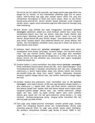 link site ke site lain adalah ide yang baik, tapi jangan penuhi page-page dalam site 
dengan link ke mereka. Ini bisa melemahkan efektifitas page kita ke search 
engine, lebih buruknya lagi page akan tampak seperti daftar link yang bisa 
memperbesar kemungkinan di finalti oleh search engine. Selain itu jika terlalu 
banyak punya external link, berarti semakin banyak pekerjaan untuk mengecek 
mereka secara regular untuk memastikan page kita tidak masuk ke linkungan yang 
tidak mendukung. 
50. Buat domain yang berbeda dari pada menggunakan sub-domain (prioritas 
menengah): subdomains adalah cara untuk membuat website baru tanpa harus 
mendaftarkan domain baru. Tapi sub domain tidak akan mudah dikenali oleh 
search engine dibanding domain yang berdisi sendiri. Selain itu orang lebih 
familiar dengan bentuk URL yang dimulai dengan “www.domainname.com”. URL 
yang terlalu panjang seperti www.subdomain.domain.com jarang dikenali oleh 
mereka. Jika memungkinkan pindahkan semua yang ada di dalam sub domain ke 
dalam domain name sendiri. 
51. Usahakan dapat domain.com (prioritas menengah): tantangan besar dalam 
mendapatkan nama domain yang bagus, terutama dengan .com top-level domain 
(TLD). Tapi jika memiliki domain dengan .com yang bagus akan menaikkan 
rangking dibanding menggunkan domain dengan.biz or .us TLDs. Jika site kita .edu 
domain (karena site kita sekolahan atau universitas) akan segera mengangkat 
kredibilitas sebuah site. 
52. Gunakan hyphen (-) untuk memisahkan kata dalam domain (prioritas menengah): 
ketika meletakkan keyword dalam domain dan URL, perlu dipertimbangkan untuk 
memisahkannya dengan (-) daripada menuliskannya jadi satu atau menggunakan 
underscores (_). Search engine spiders dapat tahu dimana sebuah kata dimulai 
dan berakhir tanpa ada tanda baca seperti hyphens, kebanyakan komputer 
membaca hyphens sebagai akhiran kata, tapi melihat underscores sebagai bagian 
dari kata. 
53. Gunakan hyphens atau underscores untuk memisahkan kata di URL (prioritas 
menengah): sama seperti domain, di URL kata juga dipisahkan dengan hyphens (-) 
atau underscores (_). Hyphen lebih baik, tapi diluar domain, underscore tetap 
bisa bekerja dengan baik. Hyphen lebih baik karena banyak search engine spider 
mengenali hyphens sebagai akhiran kata, tapi melihat underscores sebagai 
bagian dari kata. Selain itu, dapat terlihat seperti spasi untuk pembaca 
(karena garis bawah dari link dan garis underscore sering bersatu.), ini yang 
membuat pembaca/pengunjung sering bingung ketika menuliskan URL dan 
akhirnya page-nya tidak terbuka. 
54. Tulis page yang singkat (prioritas menengah): semakin pendek page, semakin 
sedikit kita mengulang keyword phrase dan mempertahankan density pada 
prosentase yang pas. Selain itu page yang pendek cepata dalam loadingnya, 
dan pembaca menyukainya. Usahakan page berada di bawah 150KB in size. 
8 | S E O F A S T R A C K - 9 7 L a n g k a h S u k s e s T O P 1 0 d i S e a r c h E n g i n e 
 