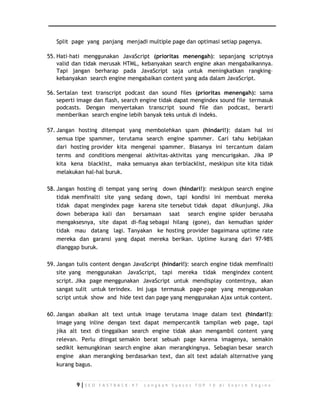 Split page yang panjang menjadi multiple page dan optimasi setiap pagenya. 
55. Hati–hati menggunakan JavaScript (prioritas menengah): sepanjang scriptnya 
valid dan tidak merusak HTML, kebanyakan search engine akan mengabaikannya. 
Tapi jangan berharap pada JavaScript saja untuk meningkatkan rangking– 
kebanyakan search engine mengabaikan content yang ada dalam JavaScript. 
56. Sertalan text transcript podcast dan sound files (prioritas menengah): sama 
seperti image dan flash, search engine tidak dapat mengindex sound file termasuk 
podcasts. Dengan menyertakan transcript sound file dan podcast, berarti 
memberikan search engine lebih banyak teks untuk di indeks. 
57. Jangan hosting ditempat yang membolehkan spam (hindari!): dalam hal ini 
semua tipe spammer, terutama search engine spammer. Cari tahu kebijakan 
dari hosting provider kita mengenai spammer. Biasanya ini tercantum dalam 
terms and conditions mengenai aktivitas-aktivitas yang mencurigakan. Jika IP 
kita kena blacklist, maka semuanya akan terblacklist, meskipun site kita tidak 
melakukan hal-hal buruk. 
58. Jangan hosting di tempat yang sering down (hindari!): meskipun search engine 
tidak memfinalti site yang sedang down, tapi kondisi ini membuat mereka 
tidak dapat mengindex page karena site tersebut tidak dapat dikunjungi. Jika 
down beberapa kali dan bersamaan saat search engine spider berusaha 
mengaksesnya, site dapat di-flag sebagai hilang (gone), dan kemudian spider 
tidak mau datang lagi. Tanyakan ke hosting provider bagaimana uptime rate 
mereka dan garansi yang dapat mereka berikan. Uptime kurang dari 97-98% 
dianggap buruk. 
59. Jangan tulis content dengan JavaScript (hindari!): search engine tidak memfinalti 
site yang menggunakan JavaScript, tapi mereka tidak mengindex content 
script. Jika page menggunakan JavaScript untuk mendisplay contentnya, akan 
sangat sulit untuk terindex. Ini juga termasuk page-page yang menggunakan 
script untuk show and hide text dan page yang menggunakan Ajax untuk content. 
60. Jangan abaikan alt text untuk image terutama image dalam text (hindari!): 
image yang inline dengan text dapat mempercantik tampilan web page, tapi 
jika alt text di tinggalkan search engine tidak akan mengambil content yang 
relevan. Perlu diingat semakin berat sebuah page karena imagenya, semakin 
sedikit kemungkinan search engine akan merangkingnya. Sebagian besar search 
engine akan merangking berdasarkan text, dan alt text adalah alternative yang 
kurang bagus. 
9 | S E O F A S T R A C K - 9 7 L a n g k a h S u k s e s T O P 1 0 d i S e a r c h E n g i n e 
 