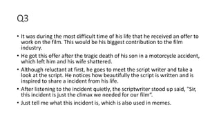Q3
• It was during the most difficult time of his life that he received an offer to
work on the film. This would be his biggest contribution to the film
industry.
• He got this offer after the tragic death of his son in a motorcycle accident,
which left him and his wife shattered.
• Although reluctant at first, he goes to meet the script writer and take a
look at the script. He notices how beautifully the script is written and is
inspired to share a incident from his life.
• After listening to the incident quietly, the scriptwriter stood up said, "Sir,
this incident is just the climax we needed for our film“.
• Just tell me what this incident is, which is also used in memes.
 
