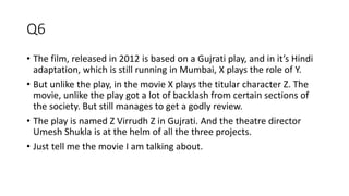 Q6
• The film, released in 2012 is based on a Gujrati play, and in it’s Hindi
adaptation, which is still running in Mumbai, X plays the role of Y.
• But unlike the play, in the movie X plays the titular character Z. The
movie, unlike the play got a lot of backlash from certain sections of
the society. But still manages to get a godly review.
• The play is named Z Virrudh Z in Gujrati. And the theatre director
Umesh Shukla is at the helm of all the three projects.
• Just tell me the movie I am talking about.
 