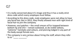 Q7
• X is really concerned about it’s image and thus it has a really strict
dress code which every employee must follow.
• According to this dress code, male employees were not allow to have
any facial hair. But in 2012, they finally allowed men with right kind of
facial hair to join the company.
• However, soul patches – the small smears of fur trapped between
bottom lip and chin – remain outlawed, as do visible tattoos,
"extreme" hairstyles and colours, and piercing lodged in any part of
the body except female ears.
• The company is very serious about hiring the staff, whom they refer
to as “____ _______”
 