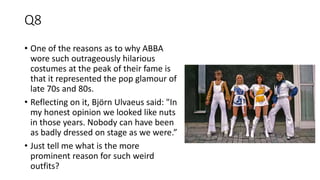 Q8
• One of the reasons as to why ABBA
wore such outrageously hilarious
costumes at the peak of their fame is
that it represented the pop glamour of
late 70s and 80s.
• Reflecting on it, Björn Ulvaeus said: "In
my honest opinion we looked like nuts
in those years. Nobody can have been
as badly dressed on stage as we were.”
• Just tell me what is the more
prominent reason for such weird
outfits?
 