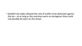 • Swedish tax codes allowed the cost of outfits to be deducted against
the tax – so as long as the costumes were so outrageous they could
not possibly be worn on the street.
 