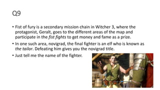 Q9
• Fist of fury is a secondary mission chain in Witcher 3, where the
protagonist, Geralt, goes to the different areas of the map and
participate in the fist fights to get money and fame as a prize.
• In one such area, novigrad, the final fighter is an elf who is known as
the tailor. Defeating him gives you the novigrad title.
• Just tell me the name of the fighter.
 