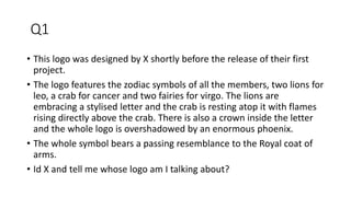 Q1
• This logo was designed by X shortly before the release of their first
project.
• The logo features the zodiac symbols of all the members, two lions for
leo, a crab for cancer and two fairies for virgo. The lions are
embracing a stylised letter and the crab is resting atop it with flames
rising directly above the crab. There is also a crown inside the letter
and the whole logo is overshadowed by an enormous phoenix.
• The whole symbol bears a passing resemblance to the Royal coat of
arms.
• Id X and tell me whose logo am I talking about?
 